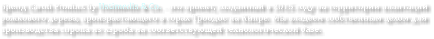 Бренд Carob Product by Ustimedis & Co. - это проект, созданный в 2015 году на территории плантаций рожкового дерева, произрастающего в горах Троодос на Кипре. Мы владеем собственным цехом для производства сиропа из кэроба на соответствующей технологической базе.